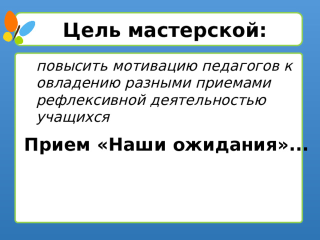 Цель мастерской: повысить мотивацию педагогов к овладению разными приемами рефлексивной деятельностью учащихся Прием «Наши ожидания»...