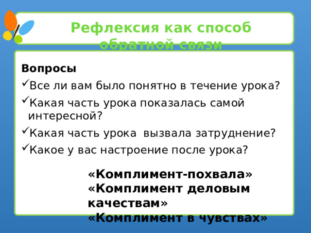 Рефлексия как способ обратной связи Вопросы Все ли вам было понятно в течение урока? Какая часть урока показалась самой интересной? Какая часть урока вызвала затруднение? Какое у вас настроение после урока? «Комплимент-похвала» «Комплимент деловым качествам» «Комплимент в чувствах»