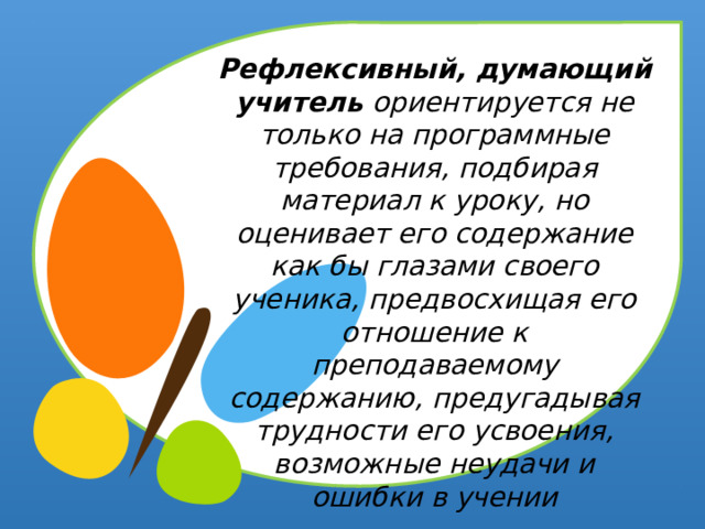 Рефлексивный, думающий учитель ориентируется не только на программные требования, подбирая материал к уроку, но оценивает его содержание как бы глазами своего ученика, предвосхищая его отношение к преподаваемому содержанию, предугадывая трудности его усвоения, возможные неудачи и ошибки в учении