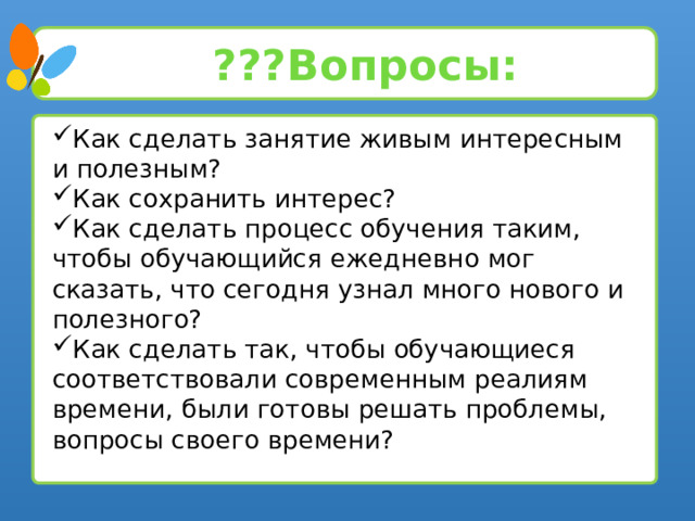 ???Вопросы: Как сделать занятие живым интересным и полезным? Как сохранить интерес? Как сделать процесс обучения таким, чтобы обучающийся ежедневно мог сказать, что сегодня узнал много нового и полезного? Как сделать так, чтобы обучающиеся соответствовали современным реалиям времени, были готовы решать проблемы, вопросы своего времени? 5