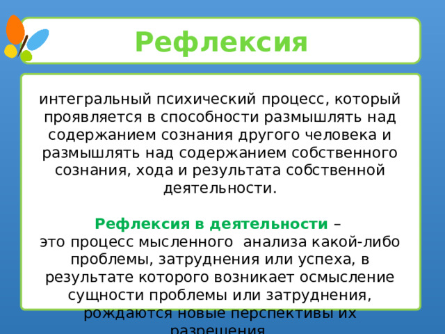 Рефлексия интегральный психический процесс, который проявляется в способности размышлять над содержанием сознания другого человека и размышлять над содержанием собственного сознания, хода и результата собственной деятельности. Рефлексия в деятельности – это процесс мысленного анализа какой-либо проблемы, затруднения или успеха, в результате которого возникает осмысление сущности проблемы или затруднения, рождаются новые перспективы их разрешения. 5