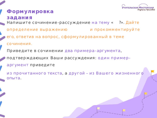 Формулировка  задания Напишите  сочинение- рассуждение  на  тему  «  ?». Дайте определение  выражению   и  прокомментируйте  его, ответив  на  вопрос,  сформулированный  в  теме  сочинения. Приведите  в  сочинении  два  примера- аргумента ,  подтверждающих Ваши  рассуждения:  один  пример- аргумент  приведите из  прочитанного  текста ,  а  другой –  из  Вашего  жизненного  опыта .