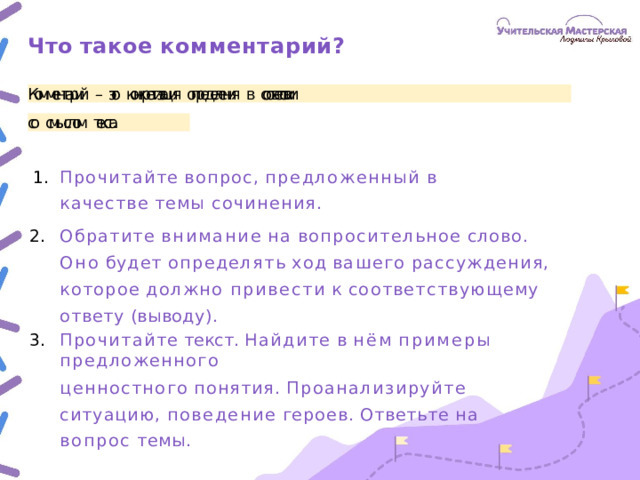Что  такое  комментарий? Комментарий  –  это  конкретизация  определения  в  соответствии со  смыслом  текста. Прочитайте  вопрос,  предложенный  в  качестве  темы сочинения. Обратите  внимание  на  вопросительное  слово.  Оно  будет определять  ход  вашего  рассуждения,  которое  должно привести  к  соответствующему  ответу  (выводу). Прочитайте  текст.  Найдите  в  нём  примеры  предложенного ценностного  понятия.  Проанализируйте  ситуацию, поведение  героев.  Ответьте  на  вопрос  темы.