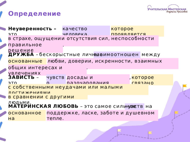 Определение Неуверенность  –  это качество  человека, которое  проявляется в  страхе,  ощущении  отсутствия  сил,  неспособности  принять . правильное  решение ДРУЖБА  – бескорыстные  личные  между  людьми, взаимоотношения основанные  на любви,  доверии,  искренности,  взаимных  симпатиях, . общих  интересах  и  увлечениях ЗАВИСТЬ  –  это , чувство досады  и  разочарования которое  связано с  собственными  неудачами  или  малыми  достижениями в  сравнении  с  другими  людьми. МАТЕРИНСКАЯ  ЛЮБОВЬ  –  это  самое  сильное  на  свете, чувство основанное  на поддержке,  ласке,  заботе  и  душевном  тепле.