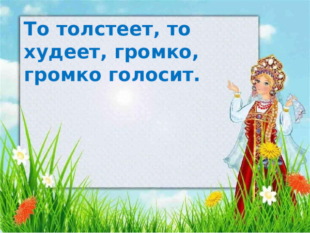 То толстеет, то худеет, громко, громко голосит.