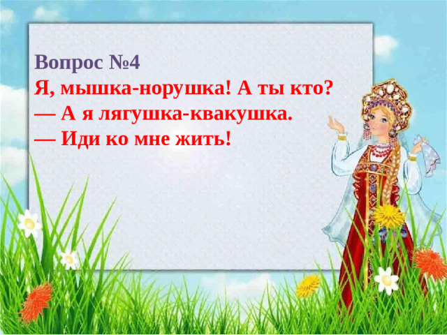 Вопрос №4  Я, мышка-норушка! А ты кто?  — А я лягушка-квакушка.  — Иди ко мне жить!