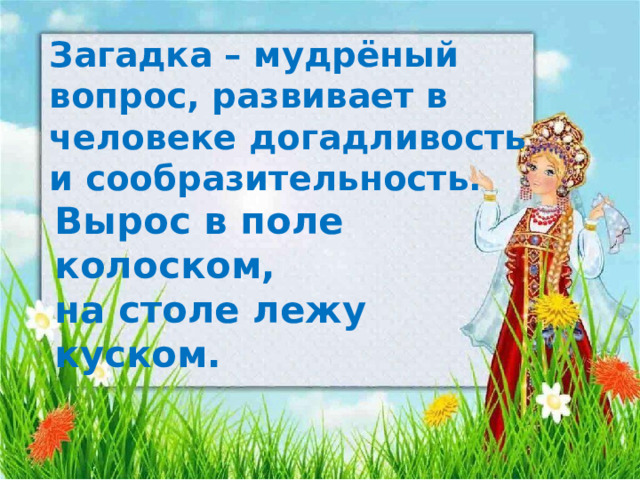 Загадка – мудрёный вопрос, развивает в человеке догадливость и сообразительность. Вырос в поле колоском, на столе лежу куском.