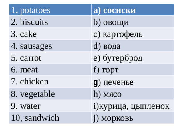 1 . potatoes a) сосиски 2. biscuits b) овощи 3. cake c) картофель 4. sausages d) вода 5. carrot e) бутерброд 6. meat f) торт 7. chicken g ) печенье 8. vegetable h) мясо 9. water i)курица, цыпленок 10, sandwich j) морковь