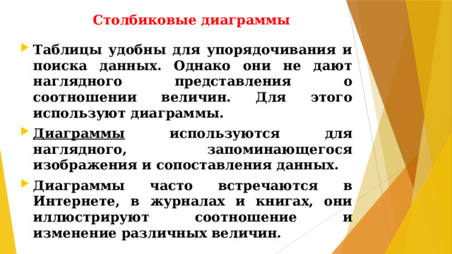 Столбиковые диаграммы Таблицы удобны для упорядочивания и поиска данных. Однако они не дают наглядного представления о соотношении величин. Для этого используют диаграммы. Диаграммы используются для наглядного, запоминающегося изображения и сопоставления данных. Диаграммы часто встречаются в Интернете, в журналах и книгах, они иллюстрируют соотношение и изменение различных величин.