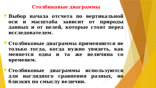 Столбиковые диаграммы Выбор начала отсчета по вертикальной оси и масштаба зависит от природы данных и от целей, которые стоят перед исследователем.  Столбиковые диаграммы применяются не только тогда, когда нужно увидеть, как меняется одна и та же величина со временем.  Столбиковые диаграммы используются для наглядного сравнения разных, но близких по смыслу величин.