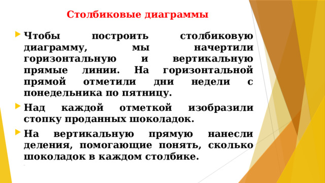 Столбиковые диаграммы Чтобы построить столбиковую диаграмму, мы начертили горизонтальную и вертикальную прямые линии. На горизонтальной прямой отметили дни недели с понедельника по пятницу. Над каждой отметкой изобразили стопку проданных шоколадок. На вертикальную прямую нанесли деления, помогающие понять, сколько шоколадок в каждом столбике. дианр