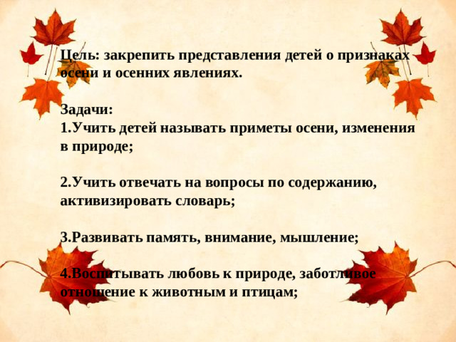 Цель: закрепить представления детей о признаках осени и осенних явлениях.  Задачи: 1.Учить детей называть приметы осени, изменения в природе;  2.Учить отвечать на вопросы по содержанию, активизировать словарь;  3.Развивать память, внимание, мышление;  4.Воспитывать любовь к природе, заботливое отношение к животным и птицам;