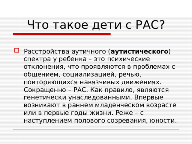 Что такое дети с РАС?  Расстройства аутичного ( аутистического ) спектра у ребенка – это психические отклонения, что проявляются в проблемах с общением, социализацией, речью, повторяющихся навязчивых движениях. Сокращенно – РАС. Как правило, являются генетически унаследованными. Впервые возникают в раннем младенческом возрасте или в первые годы жизни. Реже – с наступлением полового созревания, юности.