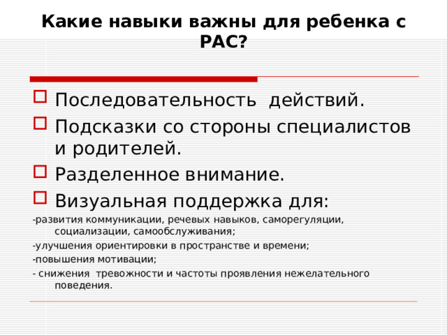 Какие навыки важны для ребенка с РАС?   Последовательность действий. Подсказки со стороны специалистов и родителей. Разделенное внимание.  Визуальная поддержка для: -развития коммуникации, речевых навыков, саморегуляции, социализации, самообслуживания; -улучшения ориентировки в пространстве и времени; -повышения мотивации; - снижения тревожности и частоты проявления нежелательного поведения.