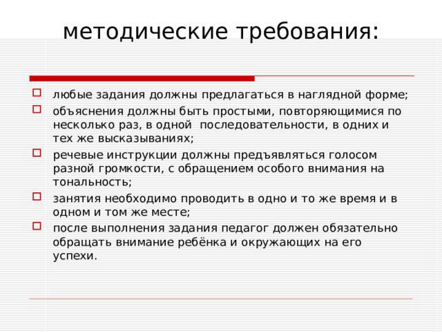 методические требования :   любые задания должны предлагаться в наглядной форме; объяснения должны быть простыми, повторяющимися по несколько раз, в одной последовательности, в одних и тех же высказываниях; речевые инструкции должны предъявляться голосом разной громкости, с обращением особого внимания на тональность; занятия необходимо проводить в одно и то же время и в одном и том же месте; после выполнения задания педагог должен обязательно обращать внимание ребёнка и окружающих на его успехи.  