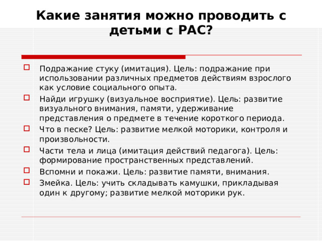 Какие занятия можно проводить с детьми с РАС?   Подражание стуку (имитация). Цель: подражание при использовании различных предметов действиям взрослого как условие социального опыта. Найди игрушку (визуальное восприятие). Цель: развитие визуального внимания, памяти, удерживание представления о предмете в течение короткого периода. Что в песке? Цель: развитие мелкой моторики, контроля и произвольности. Части тела и лица (имитация действий педагога). Цель: формирование пространственных представлений. Вспомни и покажи. Цель: развитие памяти, внимания. Змейка. Цель: учить складывать камушки, прикладывая один к другому; развитие мелкой моторики рук.  