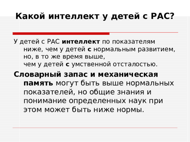 Какой интеллект у детей с РАС?   У детей с РАС  интеллект  по показателям ниже, чем у детей  с  нормальным развитием, но, в то же время выше, чем у детей  с  умственной отсталостью. Словарный запас и механическая память могут быть выше нормальных показателей, но общие знания и понимание определенных наук при этом может быть ниже нормы.