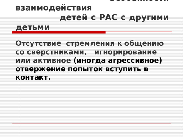 Особенности взаимодействия  детей с РАС с другими детьми   Отсутствие стремления к общению со сверстниками, игнорирование или активное (иногда агрессивное) отвержение попыток вступить в контакт.