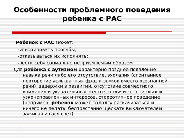 Особенности проблемного поведения ребенка с РАС    Ребенок   с   РАС  может:  -игнорировать просьбы,  -отказываться их исполнять;  -вести себя социально неприемлемым образом Для  ребёнка   с   аутизмом  характерно позднее появление навыка речи либо его отсутствие, эхолалия (спонтанное повторение услышанных фраз и звуков вместо осознанной речи), задержки в развитии, отсутствие совместного внимания и указательных жестов, наличие специальных узконаправленных интересов, стереотипное поведение (например,  ребёнок  может подолгу раскачиваться и ничего не делать, беспрестанно щёлкать выключателем, зажигая и гася свет).