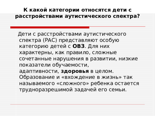 К какой категории относятся дети с расстройствами аутистического спектра?    Дети с расстройствами аутистического спектра (РАС) представляют особую категорию детей с  ОВЗ . Для них характерны, как правило, сложные сочетанные нарушения в развитии, низкие показатели обучаемости, адаптивности,  здоровья  в целом. Образование и «вхождение в жизнь» так называемого «сложного» ребенка остается трудноразрешимой задачей его семьи.