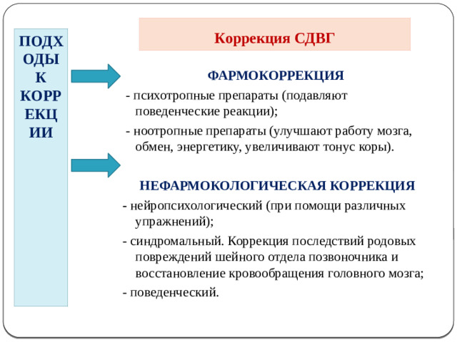 Коррекция СДВГ ПОДХОДЫ К КОРРЕКЦИИ ФАРМОКОРРЕКЦИЯ  - психотропные препараты (подавляют поведенческие реакции);  - ноотропные препараты (улучшают работу мозга, обмен, энергетику, увеличивают тонус коры).   НЕФАРМОКОЛОГИЧЕСКАЯ КОРРЕКЦИЯ - нейропсихологический (при помощи различных упражнений); - синдромальный. Коррекция последствий родовых повреждений шейного отдела позвоночника и восстановление кровообращения головного мозга; - поведенческий.