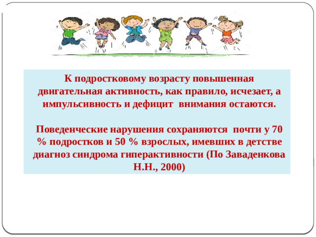 К подростковому возрасту повышенная двигательная активность, как правило, исчезает, а импульсивность и дефицит внимания остаются.  Поведенческие нарушения сохраняются почти у 70 % подростков и 50 % взрослых, имевших в детстве диагноз синдрома гиперактивности (По Заваденкова Н.Н., 2000)