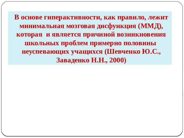 В основе гиперактивности, как правило, лежит минимальная мозговая дисфункция (ММД), которая и является причиной возникновения школьных проблем примерно половины неуспевающих учащихся (Шевченко Ю.С., Заваденко Н.Н., 2000)