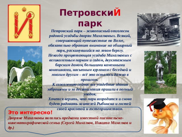 Петровски Й парк Петровский парк – живописный отголосок родовой усадьбы дворян Михалковых. Всякий, совершающий путешествие по Волге, обязательно обратит внимание на обширный парк, раскинувшийся на левом берегу. Некогда процветающая усадьба Михалковых с великолепным парком и садом, двухэтажным барским домом, большими каменными конюшнями, насыпным курганом с беседкой и многим другим – всё это осталось далеко в прошлом. К сожалению сейчас все усадебные здания заброшены и за десятилетия пришли в полный упадок. Хочется верить, что парк возродится и снова будет радовать жителей Рыбинска и гостей своей красотой и гостеприимством. Это интересно! Дворяне Михалковы являлись предками известной писательско-кинематографической семьи (Сергей Михалков, Никита Михалков и др.)