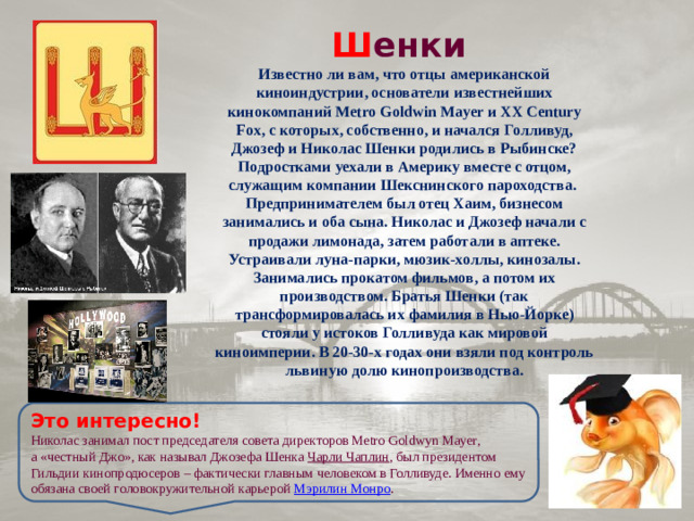 Ш енки  Известно ли вам, что отцы американской киноиндустрии, основатели известнейших кинокомпаний Metro Goldwin Mayer и XX Century Fox, с которых, собственно, и начался Голливуд, Джозеф и Николас Шенки родились в Рыбинске? Подростками уехали в Америку вместе с отцом, служащим компании Шекснинского пароходства. Предпринимателем был отец Хаим, бизнесом занимались и оба сына. Николас и Джозеф начали с продажи лимонада, затем работали в аптеке. Устраивали луна-парки, мюзик-холлы, кинозалы. Занимались прокатом фильмов, а потом их производством. Братья Шенки (так трансформировалась их фамилия в Нью-Йорке) стояли у истоков Голливуда как мировой киноимперии. В 20-30-х годах они взяли под контроль львиную долю кинопроизводства. Это интересно! Николас занимал пост председателя совета директоров Metro Goldwyn Mayer, а «честный Джо», как называл Джозефа Шенка Чарли Чаплин , был президентом Гильдии кинопродюсеров – фактически главным человеком в Голливуде. Именно ему обязана своей головокружительной карьерой Мэрилин Монро .