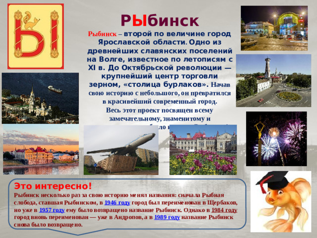 Р Ы бинск Рыбинск  – второй по величине город Ярославской области . Одно из древнейших славянских поселений на Волге, известное по летописям с XI в. До Октябрьской революции — крупнейший центр торговли зерном, «столица бурлаков». Начав свою историю с небольшого, он превратился в красивейший современный город. Весь этот проект посвящен всему замечательному, знаменитому и уникальному, что было и есть в Рыбинске! Это интересно! Рыбинск несколько раз за свою историю менял названия: сначала Рыбная слобода, ставшая Рыбинском, в 1946 году город был переименован в Щербаков, но уже в 1957 году ему было возвращено название Рыбинск. Однако в 1984 году город вновь переименован — уже в Андропов, а в 1989 году название Рыбинск снова было возвращено.