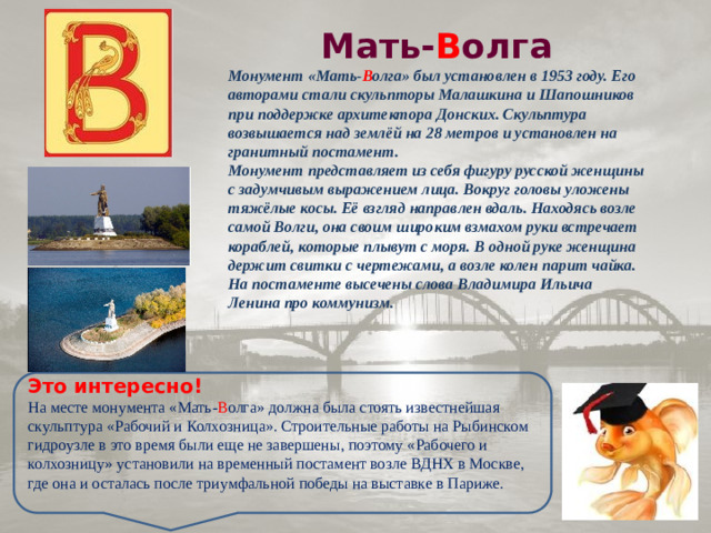 Мать- В олга Монумент «Мать- В олга» был установлен в 1953 году. Его авторами стали скульпторы Малашкина и Шапошников при поддержке архитектора Донских. Скульптура возвышается над землёй на 28 метров и установлен на гранитный постамент.  Монумент представляет из себя фигуру русской женщины с задумчивым выражением лица. Вокруг головы уложены тяжёлые косы. Её взгляд направлен вдаль. Находясь возле самой Волги, она своим широким взмахом руки встречает кораблей, которые плывут с моря. В одной руке женщина держит свитки с чертежами, а возле колен парит чайка. На постаменте высечены слова Владимира Ильича Ленина про коммунизм. Это интересно! На месте монумента «Мать- В олга» должна была стоять известнейшая скульптура «Рабочий и Колхозница». Строительные работы на Рыбинском гидроузле в это время были еще не завершены, поэтому «Рабочего и колхозницу» установили на временный постамент возле ВДНХ в Москве, где она и осталась после триумфальной победы на выставке в Париже.