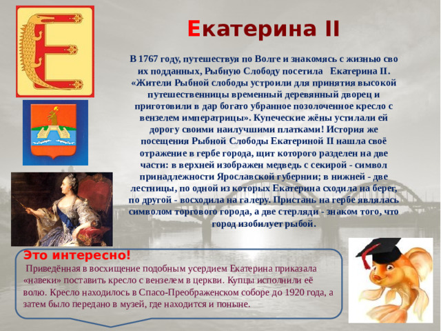 Е катерина II  В 1767 году, путешествуя по Волге и знакомясь с жизнью сво­их подданных, Рыбную Слободу посетила   Екатерина II. «Жители Рыбной слободы устроили для принятия высокой путешественницы временный деревянный дворец и приготовили в дар богато убранное позолоченное кресло с вензелем императрицы». Купеческие жёны устилали ей дорогу своими наилучшими платками! История же посещения Рыбной Слободы Ека­териной II нашла своё отражение в гербе города, щит которого разделен на две части: в верхней изображен медведь с секирой - символ принадлежности Ярослав­ской губернии; в нижней - две лестницы, по одной из которых Екатерина сходила на берег, по другой - восходила на галеру. При­стань на гербе являлась символом торгового го­рода, а две стерляди - знаком того, что город изобилует рыбой. Это интересно!  Приведённая в восхищение подобным усердием Екатерина приказала «навеки» поставить кресло с вензелем в церкви. Купцы исполнили её волю. Кресло находилось в Спасо-Преображенском соборе до 1920 года, а затем было передано в музей, где находится и поныне.