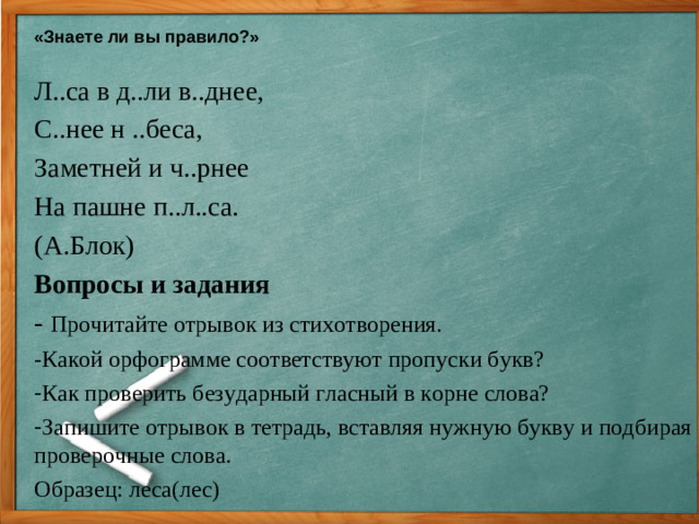 «Знаете ли вы правило?»  Л..са в д..ли в..днее, С..нее н ..беса, Заметней и ч..рнее На пашне п..л..са. (А.Блок) Вопросы и задания - Прочитайте отрывок из стихотворения. -Какой орфограмме соответствуют пропуски букв? Как проверить безударный гласный в корне слова? Запишите отрывок в тетрадь, вставляя нужную букву и подбирая проверочные слова. Образец: леса(лес)