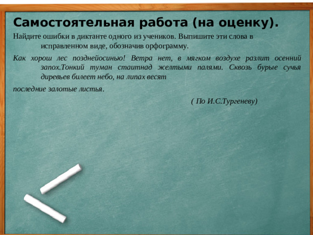 Самостоятельная работа (на оценку). Найдите ошибки в диктанте одного из учеников. Выпишите эти слова в исправленном виде, обозначив орфограмму. Как хорош лес позднейосинью! Ветра нет, в мягком воздухе разлит осенний запох.Тонкий туман стаитнад желтыми палями. Сквозь бурые сучья диревьев билеет небо, на липах весят последние залотые листья.  ( По И.С.Тургеневу)