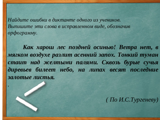 Найдите ошибки в диктанте одного из учеников.  Выпишите эти слова в исправленном виде, обозначив орфограмму.  Как харош лес поздней осинью! Ветра нет, в мягком воздухе разлит асенний запох. Тонкий туман стаит над желтыми палями. Сквозь бурые сучья диревьев билеет небо, на липах весят последние залотые листья. .  ( По И.С.Тургеневу)