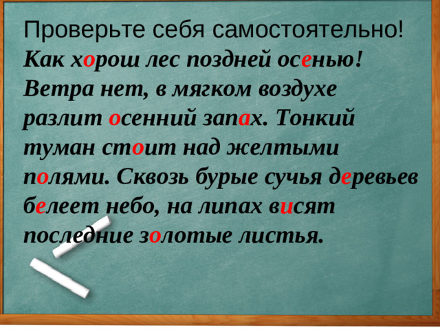 Проверьте себя самостоятельно! Как х о рош лес поздней ос е нью! Ветра нет, в мягком воздухе разлит о сенний зап а х. Тонкий туман ст о ит над желтыми п о лями. Сквозь бурые сучья д е ревьев б е леет небо, на липах в и сят последние з о лотые листья.