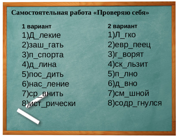 Самостоятельная работа «Проверяю себя» 2 вариант  1)Л_гко  2)евр_пеец  3)г_ворят  4)ск_льзит  5)п_лно  6)д_вно  7)см_шной  8)содр_гнулся 1 вариант  1)Д_лекие  2)заш_гать  3)п_спорта  4)д_лина  5)пос_дить  6)нас_ление  7)ср_внить  8)ист_рически