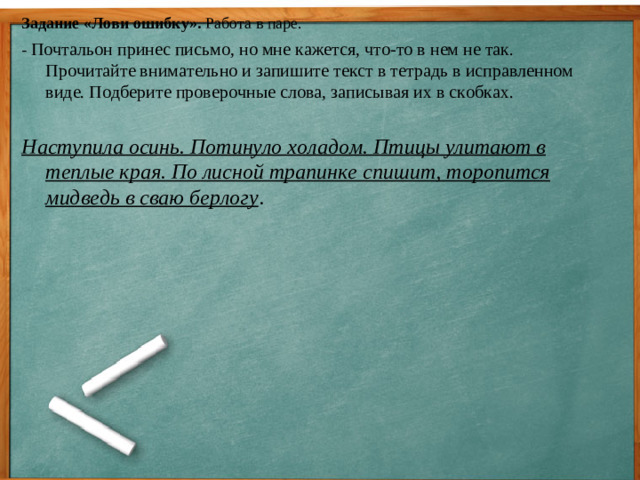 Задание «Лови ошибку». Работа в паре. - Почтальон принес письмо, но мне кажется, что-то в нем не так. Прочитайте внимательно и запишите текст в тетрадь в исправленном виде. Подберите проверочные слова, записывая их в скобках.   Наступила осинь. Потинуло холадом. Птицы улитают в теплые края. По лисной трапинке спишит, торопится мидведь в сваю берлогу .