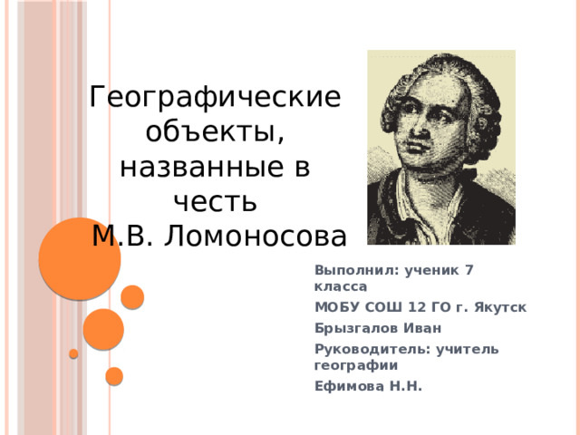 Географические объекты, названные в честь  М.В. Ломоносова Выполнил: ученик 7 класса МОБУ СОШ 12 ГО г. Якутск Брызгалов Иван Руководитель: учитель географии Ефимова Н.Н.