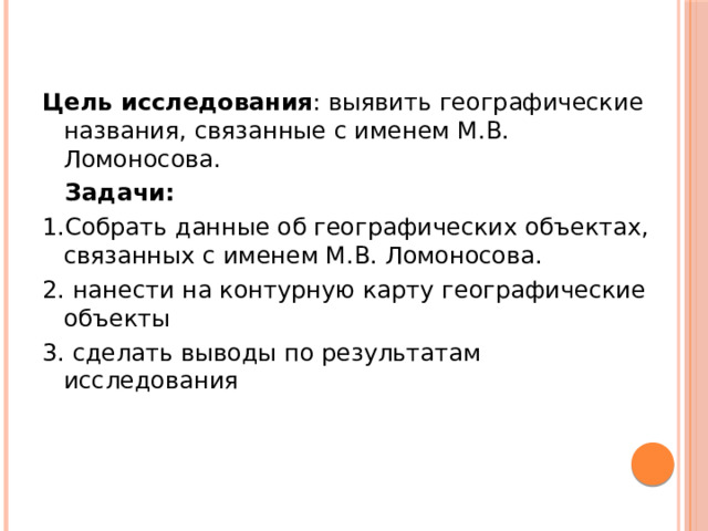 Цель исследования : выявить географические названия, связанные с именем М.В. Ломоносова.  Задачи: 1.Собрать данные об географических объектах, связанных с именем М.В. Ломоносова. 2. нанести на контурную карту географические объекты 3. сделать выводы по результатам исследования