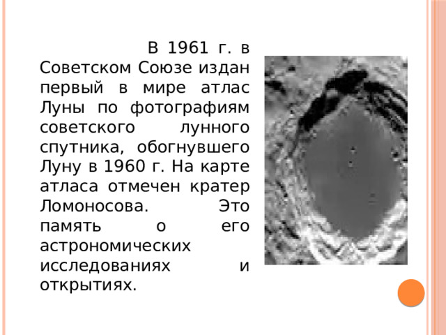 В 1961 г. в Советском Союзе издан первый в мире атлас Луны по фотографиям советского лунного спутника, обогнувшего Луну в 1960 г. На карте атласа отмечен кратер Ломоносова. Это память о его астрономических исследованиях и открытиях.