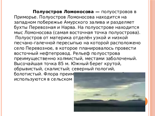 Полуостров Ломоносова — полуостровов в Приморье. Полуостров Ломоносова находится на западном побережье Амурского залива и разделяет бухты Перевозная и Нарва. На полуострове находится мыс Ломоносова (самая восточная точка полуострова). Полуостров от материка отделён узкой и низкой песчано-галечной пересыпью на которой расположено село Перевозное, в которое планировалось провести восточный нефтепровод. Рельеф полуострова преимущественно холмистый, местами заболоченый. Высочайшая точка 85 м. Южный берег крутой, обрывистый, скалистый; северный пологий, болотистый. Флора преимущественно лесная. Склоны используются в сельском хозяйстве.