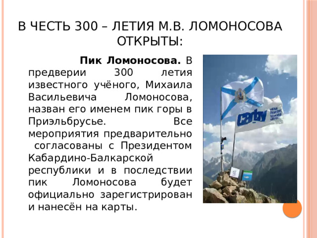 В честь 300 – летия М.В. Ломоносова открыты:  Пик Ломоносова. В предверии 300 летия известного учёного, Михаила Васильевича Ломоносова, назван его именем пик горы в Приэльбрусье. Все мероприятия предварительно согласованы с Президентом Кабардино-Балкарской республики и в последствии пик Ломоносова будет официально зарегистрирован и нанесён на карты.