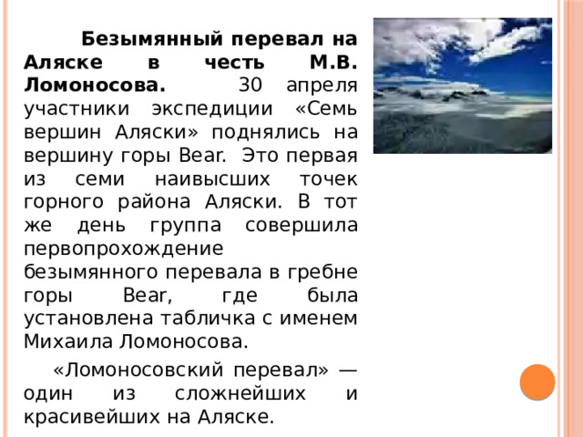 Безымянный перевал на Аляске в честь М.В. Ломоносова. 30 апреля участники экспедиции «Семь вершин Аляски» поднялись на вершину горы Bear. Это первая из семи наивысших точек горного района Аляски. В тот же день группа совершила первопрохождение безымянного перевала в гребне горы Bear, где была установлена табличка с именем Михаила Ломоносова.  «Ломоносовский перевал» — один из сложнейших и красивейших на Аляске.