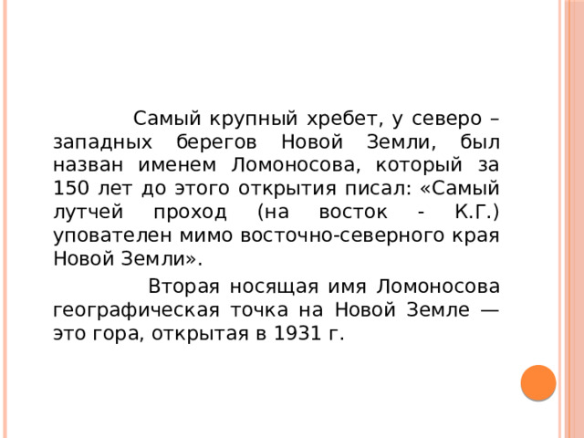 Самый крупный хребет, у северо – западных берегов Новой Земли, был назван именем Ломоносова, который за 150 лет до этого открытия писал: «Самый лутчей проход (на восток - К.Г.) упователен мимо восточно-северного края Новой Земли».  Вторая носящая имя Ломоносова географическая точка на Новой Земле — это гора, открытая в 1931 г.