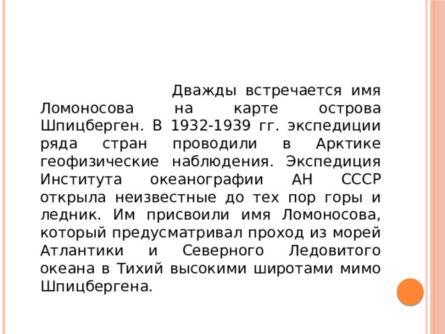 Дважды встречается имя Ломоносова на карте острова Шпицберген. В 1932-1939 гг. экспедиции ряда стран проводили в Арктике геофизические наблюдения. Экспедиция Института океанографии АН СССР открыла неизвестные до тех пор горы и ледник. Им присвоили имя Ломоносова, который предусматривал проход из морей Атлантики и Северного Ледовитого океана в Тихий высокими широтами мимо Шпицбергена.