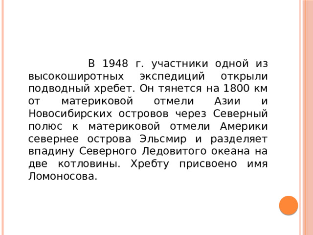 В 1948 г. участники одной из высокоширотных экспедиций открыли подводный хребет. Он тянется на 1800 км от материковой отмели Азии и Новосибирских островов через Северный полюс к материковой отмели Америки севернее острова Эльсмир и разделяет впадину Северного Ледовитого океана на две котловины. Хребту присвоено имя Ломоносова.