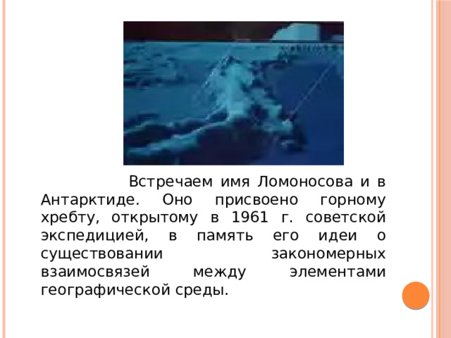 Встречаем имя Ломоносова и в Антарктиде. Оно присвоено горному хребту, открытому в 1961 г. советской экспедицией, в память его идеи о существовании закономерных взаимосвязей между элементами географической среды.