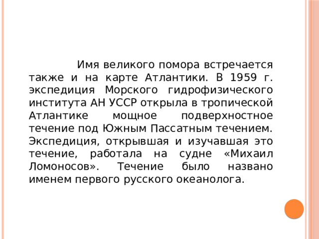 Имя великого помора встречается также и на карте Атлантики. В 1959 г. экспедиция Морского гидрофизического института АН УССР открыла в тропической Атлантике мощное подверхностное течение под Южным Пассатным течением. Экспедиция, открывшая и изучавшая это течение, работала на судне «Михаил Ломоносов». Течение было названо именем первого русского океанолога.