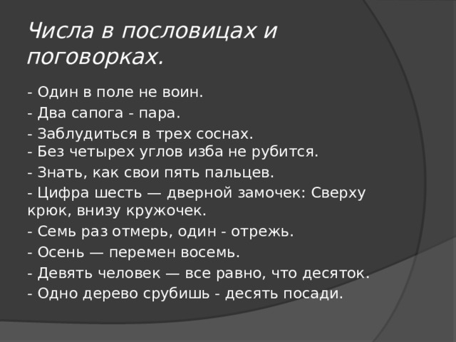 Числа в пословицах и поговорках. - Один в поле не воин. - Два сапога - пара. - Заблудиться в трех соснах.  - Без четырех углов изба не рубится. - Знать, как свои пять пальцев. - Цифра шесть — дверной замочек: Сверху крюк, внизу кружочек. - Семь раз отмерь, один - отрежь. - Осень — перемен восемь. - Девять человек — все равно, что десяток. - Одно дерево срубишь - десять посади.